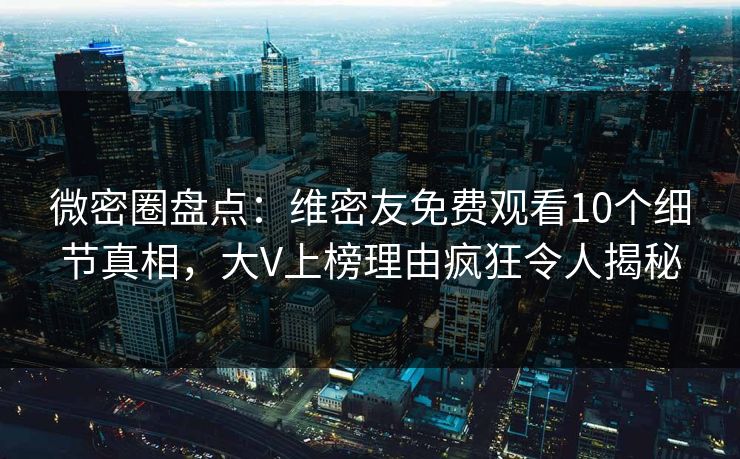 微密圈盘点：维密友免费观看10个细节真相，大V上榜理由疯狂令人揭秘