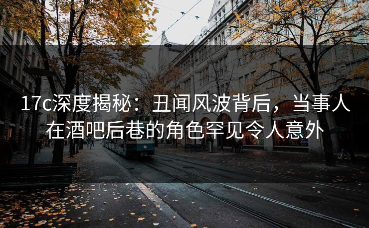 17c深度揭秘:丑闻风波背后,当事人在酒吧后巷的角色罕见令人意外