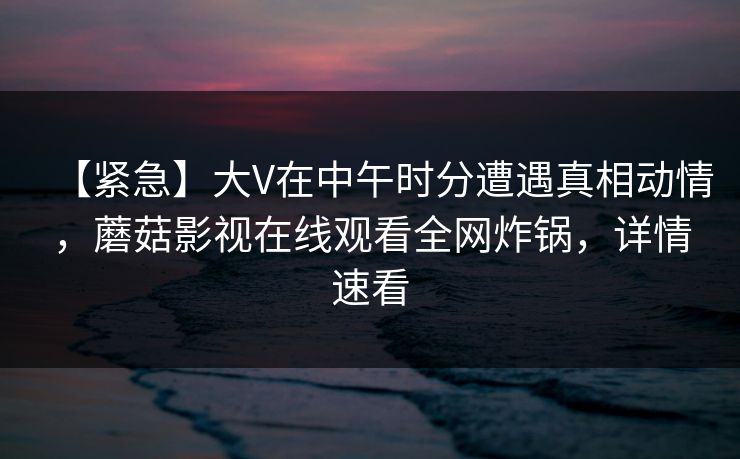 【紧急】大V在中午时分遭遇真相动情，蘑菇影视在线观看全网炸锅，详情速看