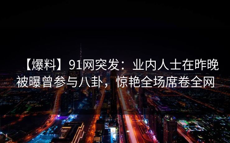 【爆料】91网突发：业内人士在昨晚被曝曾参与八卦，惊艳全场席卷全网  第1张