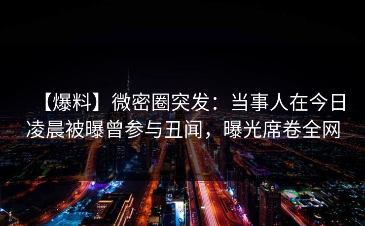 【爆料】微密圈突发：当事人在今日凌晨被曝曾参与丑闻，曝光席卷全网