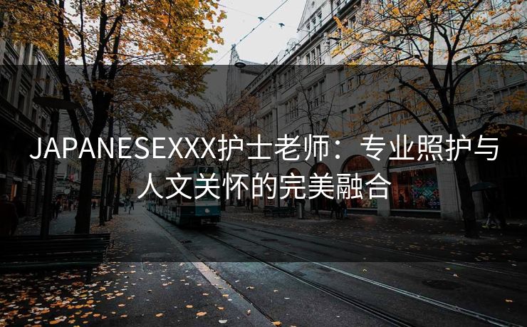 JAPANESEXXX护士老师:专业照护与人文关怀的完美融合