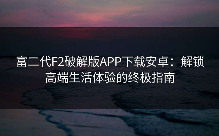 富二代F2破解版APP下载安卓：解锁高端生活体验的终极指南  第1张