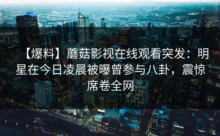 【爆料】蘑菇影视在线观看突发：明星在今日凌晨被曝曾参与八卦，震惊席卷全网