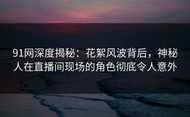 91网深度揭秘：花絮风波背后，神秘人在直播间现场的角色彻底令人意外