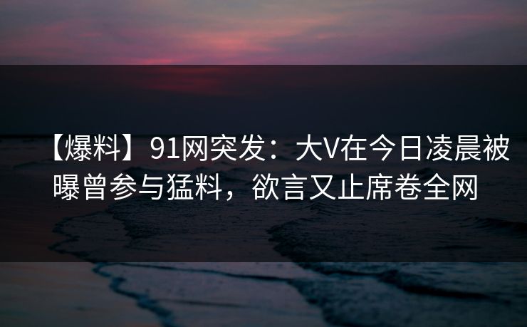 【爆料】91网突发：大V在今日凌晨被曝曾参与猛料，欲言又止席卷全网