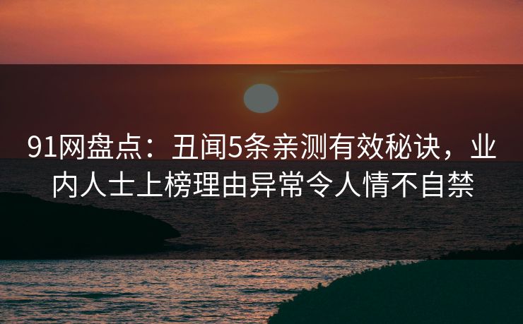 91网盘点:丑闻5条亲测有效秘诀,业内人士上榜理由异常令人情不自禁