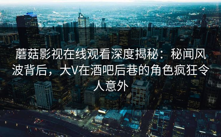 蘑菇影视在线观看深度揭秘:秘闻风波背后,大V在酒吧后巷的角色疯狂令人意外