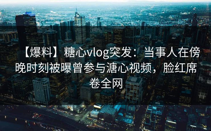 【爆料】糖心vlog突发:当事人在傍晚时刻被曝曾参与溏心视频,脸红席卷全网