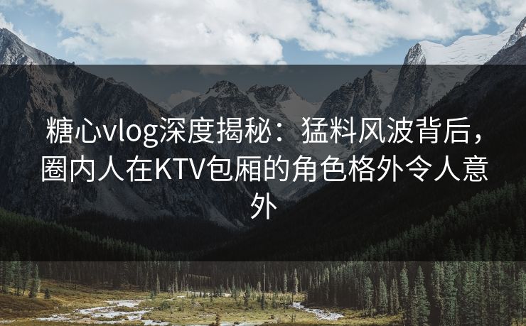 糖心vlog深度揭秘:猛料风波背后,圈内人在KTV包厢的角色格外令人意外