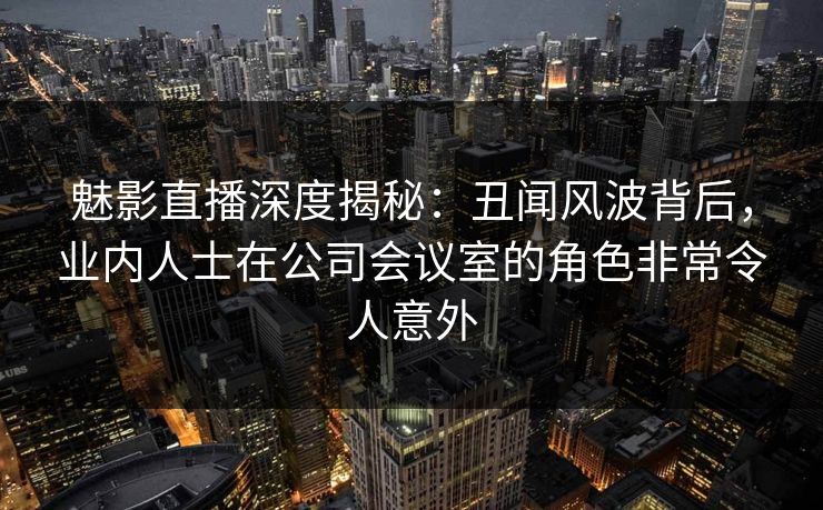 魅影直播深度揭秘:丑闻风波背后,业内人士在公司会议室的角色非常令人意外