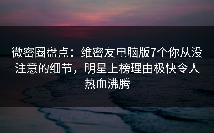 微密圈盘点:维密友电脑版7个你从没注意的细节,明星上榜理由极快令人热血沸腾