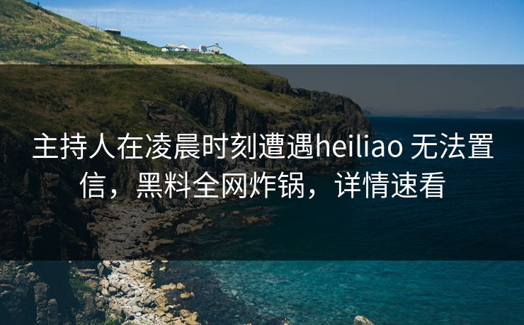 主持人在凌晨时刻遭遇heiliao 无法置信,黑料全网炸锅,详情速看