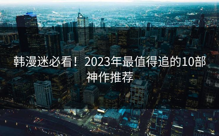韩漫迷必看！2023年最值得追的10部神作推荐