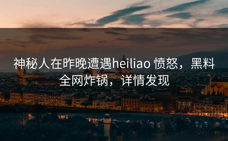 神秘人在昨晚遭遇heiliao 愤怒，黑料全网炸锅，详情发现