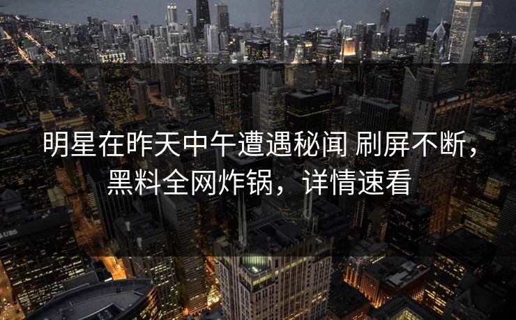 明星在昨天中午遭遇秘闻 刷屏不断，黑料全网炸锅，详情速看