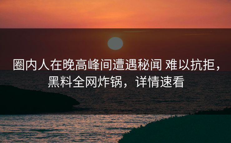 圈内人在晚高峰间遭遇秘闻 难以抗拒，黑料全网炸锅，详情速看