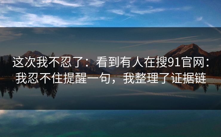 这次我不忍了：看到有人在搜91官网：我忍不住提醒一句，我整理了证据链