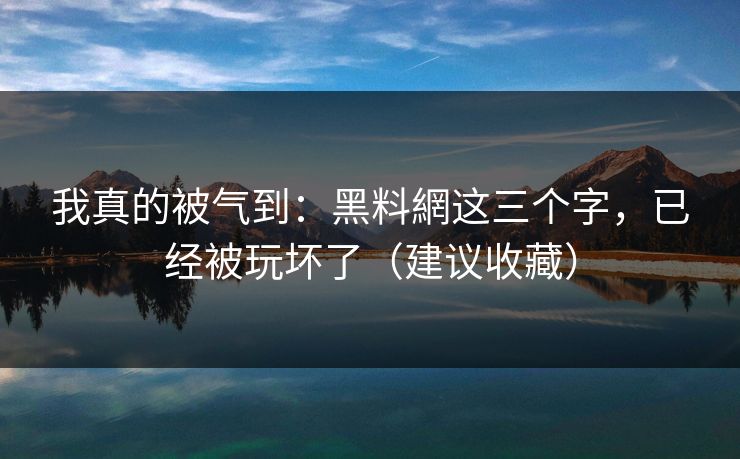 我真的被气到：黑料網这三个字，已经被玩坏了（建议收藏）