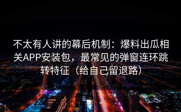 不太有人讲的幕后机制：爆料出瓜相关APP安装包，最常见的弹窗连环跳转特征（给自己留退路）