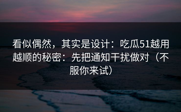 看似偶然，其实是设计：吃瓜51越用越顺的秘密：先把通知干扰做对（不服你来试）
