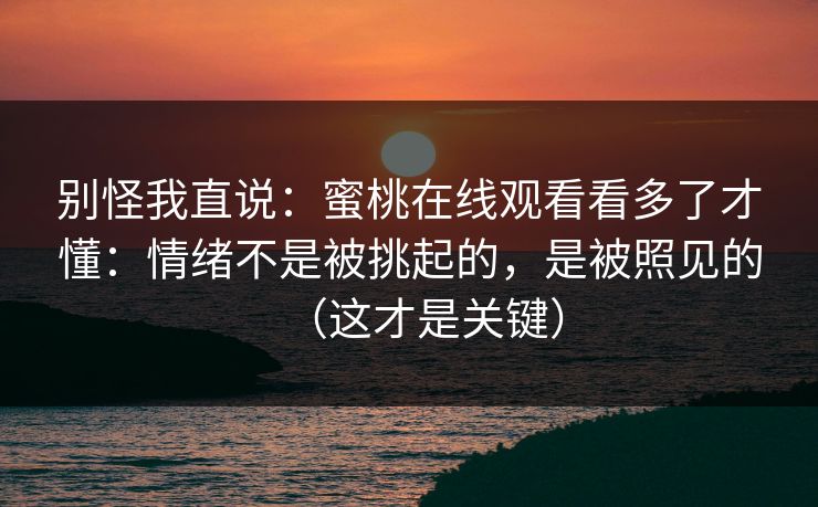 别怪我直说:蜜桃在线观看看多了才懂:情绪不是被挑起的,是被照见的(这才是关键) 别怪我直说:蜜桃在线观看看多了才懂:情绪不是被挑起的,是被照见的(这才是关键)