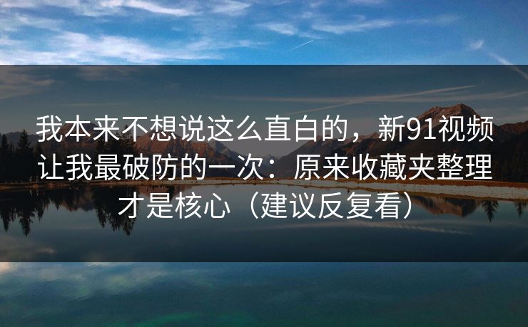 我本来不想说这么直白的，新91视频让我最破防的一次：原来收藏夹整理才是核心（建议反复看）