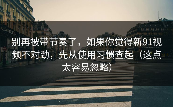 别再被带节奏了,如果你觉得新91视频不对劲,先从使用习惯查起(这点太容易忽略)