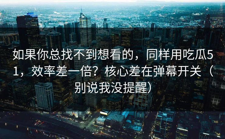 如果你总找不到想看的，同样用吃瓜51，效率差一倍？核心差在弹幕开关（别说我没提醒）  第1张