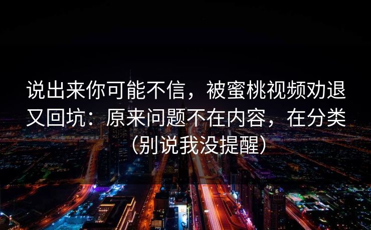 说出来你可能不信，被蜜桃视频劝退又回坑：原来问题不在内容，在分类（别说我没提醒）
