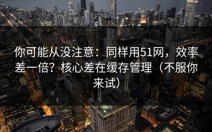 你可能从没注意:同样用51网,效率差一倍?核心差在缓存管理(不服你来试) 第1张 你可能从没注意:同样用51网,效率差一倍?核心差在缓存管理(不服你来试) 第1张